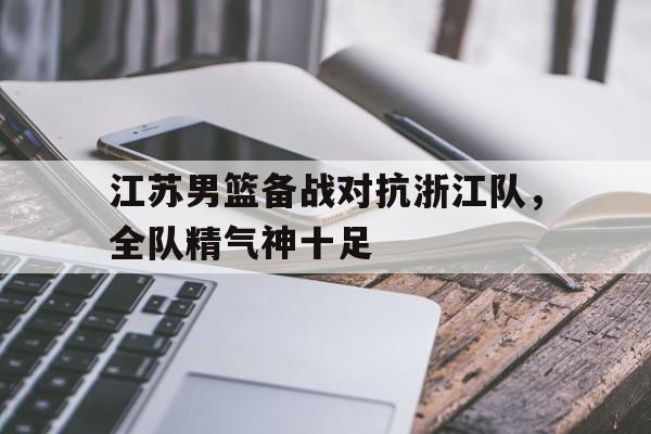 杏彩体育官方平台-江苏男篮备战对抗浙江队，全队精气神十足的简单介绍