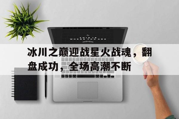 杏彩体育官网入口-冰川之巅迎战星火战魂，翻盘成功，全场高潮不断