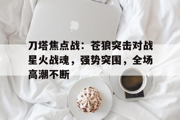 杏彩体育官方平台-刀塔焦点战：苍狼突击对战星火战魂，强势突围，全场高潮不断
